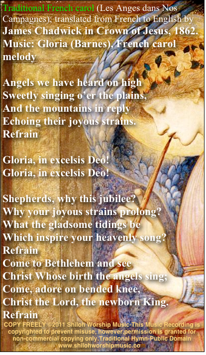 Traditional French carol (Les Anges dans Nos Campagnes); translated from French to English by James Chadwick in Crown of Jesus, 1862. Music: Gloria (Barnes), French carol melody

Angels we have heard on high Sweetly singing o’er the plains, And the mountains in reply Echoing their joyous strains.
Refrain

Gloria, in excelsis Deo! Gloria, in excelsis Deo!

Shepherds, why this jubilee? Why your joyous strains prolong? What the gladsome tidings be Which inspire your heavenly song?
Refrain
Come to Bethlehem and see Christ Whose birth the angels sing; Come, adore on bended knee, Christ the Lord, the newborn King.
Refrain
COPY FREELY ©2011 Shiloh Worship Music-This Music Recording is copyrighted to prevent misuse, however,permission is granted for non-commercial copying only.Traditional Hymn-Public Domain 
www.shilohworshipmusic.com