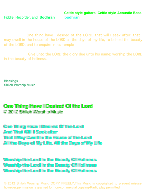 An original Celtic Worship song, One Thing Have I Desired,  we have produced before(it was originally written as a Celtic song, but we recorded it in 4/4 ) this new version, however, is in 6/8 time, using Celtic style guitars, Celtic style Acoustic Bass, Fiddle, Recorder, and  Bodhrán (The bodhrán is an Irish frame drum)

This song is based on 

Psalm 27:4* One thing have I desired of the LORD, that will I seek after; that I may dwell in the house of the LORD all the days of my life, to behold the beauty of the LORD, and to enquire in his temple.

Psalm  29:2* Give unto the LORD the glory due unto his name; worship the LORD in the beauty of holiness.

We pray that you enjoy this new version of the song, This song is good for congregational singing.

Blessings
Shiloh Worship Music 
www.ShilohWorshipMusic.com 



One Thing Have I Desired Of the Lord
© 2012 Shiloh Worship Music 


One Thing Have I Desired Of the Lord
And That Will I Seek after
That I May Dwell In the House of the Lord
All the Days of My Life, All the Days of My Life


Worship the Lord In the Beauty Of Holiness
Worship the Lord In the Beauty Of Holiness
Worship the Lord In the Beauty Of Holiness


© 2012 Shiloh Worship Music COPY FREELY;This Music is copyrighted to prevent misuse, however,permission is granted for non-commercial copying-Radio play permitted
www.ShilohWorshipMusic.com 