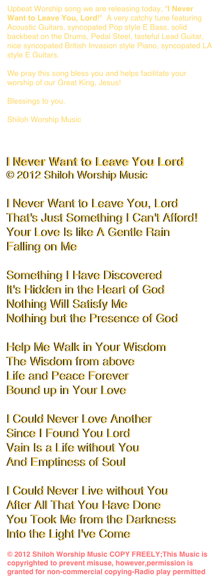 Upbeat Worship song we are releasing today, "I Never Want to Leave You, Lord!"  A very catchy tune featuring Acoustic Guitars, syncopated Pop style E Bass, solid backbeat on the Drums, Pedal Steel, tasteful Lead Guitar, nice syncopated British Invasion style Piano, syncopated LA style E Guitars.

We pray this song bless you and helps facilitate your worship of our Great King, Jesus!

Blessings to you,

Shiloh Worship Music
www.shilohworshipmusic.com


I Never Want to Leave You Lord
© 2012 Shiloh Worship Music

I Never Want to Leave You, Lord
That's Just Something I Can't Afford!
Your Love Is like A Gentle Rain
Falling on Me

Something I Have Discovered
It's Hidden in the Heart of God
Nothing Will Satisfy Me
Nothing but the Presence of God

Help Me Walk in Your Wisdom
The Wisdom from above
Life and Peace Forever
Bound up in Your Love

I Could Never Love Another
Since I Found You Lord
Vain Is a Life without You
And Emptiness of Soul

I Could Never Live without You
After All That You Have Done
You Took Me from the Darkness
Into the Light I've Come

© 2012 Shiloh Worship Music COPY FREELY;This Music is copyrighted to prevent misuse, however,permission is granted for non-commercial copying-Radio play permitted  www.shilohworshipmusic.com
