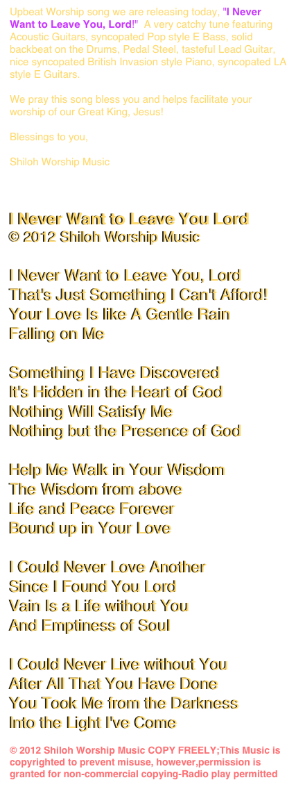 Upbeat Worship song we are releasing today, "I Never Want to Leave You, Lord!"  A very catchy tune featuring Acoustic Guitars, syncopated Pop style E Bass, solid backbeat on the Drums, Pedal Steel, tasteful Lead Guitar, nice syncopated British Invasion style Piano, syncopated LA style E Guitars.

We pray this song bless you and helps facilitate your worship of our Great King, Jesus!

Blessings to you,

Shiloh Worship Music
www.shilohworshipmusic.com


I Never Want to Leave You Lord
© 2012 Shiloh Worship Music

I Never Want to Leave You, Lord
That's Just Something I Can't Afford!
Your Love Is like A Gentle Rain
Falling on Me

Something I Have Discovered
It's Hidden in the Heart of God
Nothing Will Satisfy Me
Nothing but the Presence of God

Help Me Walk in Your Wisdom
The Wisdom from above
Life and Peace Forever
Bound up in Your Love

I Could Never Love Another
Since I Found You Lord
Vain Is a Life without You
And Emptiness of Soul

I Could Never Live without You
After All That You Have Done
You Took Me from the Darkness
Into the Light I've Come

© 2012 Shiloh Worship Music COPY FREELY;This Music is copyrighted to prevent misuse, however,permission is granted for non-commercial copying-Radio play permitted  www.shilohworshipmusic.com