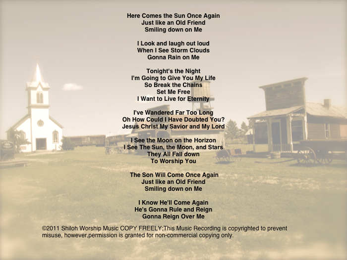 Here Comes the Sun Once Again
Just like an Old Friend
Smiling down on Me

I Look and laugh out loud
When I See Storm Clouds
Gonna Rain on Me

Tonight's the Night
I'm Going to Give You My Life
So Break the Chains
Set Me Free
I Want to Live for Eternity

I've Wandered Far Too Long
Oh How Could I Have Doubted You?
Jesus Christ My Savior and My Lord

I See the Moon on the Horizon
I See The Sun, the Moon, and Stars
They All Fall down
To Worship You

 The Son Will Come Once Again
Just like an Old Friend
Smiling down on Me

I Know He'll Come Again
He's Gonna Rule and Reign
Gonna Reign Over Me

©2011 Shiloh Worship Music COPY FREELY;This Music Recording is copyrighted to prevent misuse, however,permission is granted for non-commercial copying only. 
