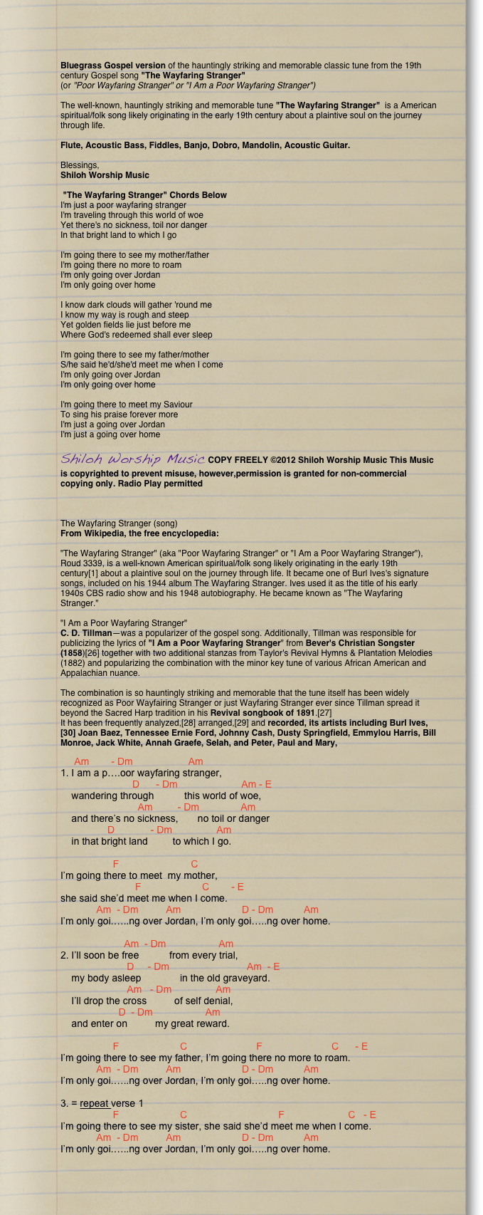 Bluegrass Gospel version of the hauntingly striking and memorable classic tune from the 19th century Gospel song "The Wayfaring Stranger"
(or "Poor Wayfaring Stranger" or "I Am a Poor Wayfaring Stranger")

The well-known, hauntingly striking and memorable tune "The Wayfaring Stranger"  is a American spiritual/folk song likely originating in the early 19th century about a plaintive soul on the journey through life. 

Flute, Acoustic Bass, Fiddles, Banjo, Dobro, Mandolin, Acoustic Guitar.

Blessings,
Shiloh Worship Music 

 "The Wayfaring Stranger" Chords Below
I'm just a poor wayfaring stranger
I'm traveling through this world of woe
Yet there's no sickness, toil nor danger
In that bright land to which I go

I'm going there to see my mother/father
I'm going there no more to roam
I'm only going over Jordan
I'm only going over home

I know dark clouds will gather 'round me
I know my way is rough and steep
Yet golden fields lie just before me
Where God's redeemed shall ever sleep

I'm going there to see my father/mother
S/he said he'd/she'd meet me when I come
I'm only going over Jordan
I'm only going over home

I'm going there to meet my Saviour
To sing his praise forever more
I'm just a going over Jordan
I'm just a going over home 

Shiloh Worship Music COPY FREELY ©2012 Shiloh Worship Music This Music is copyrighted to prevent misuse, however,permission is granted for non-commercial copying only. Radio Play permitted



The Wayfaring Stranger (song)
From Wikipedia, the free encyclopedia:

"The Wayfaring Stranger" (aka "Poor Wayfaring Stranger" or "I Am a Poor Wayfaring Stranger"), Roud 3339, is a well-known American spiritual/folk song likely originating in the early 19th century[1] about a plaintive soul on the journey through life. It became one of Burl Ives's signature songs, included on his 1944 album The Wayfaring Stranger. Ives used it as the title of his early 1940s CBS radio show and his 1948 autobiography. He became known as "The Wayfaring Stranger."

"I Am a Poor Wayfaring Stranger"
C. D. Tillman—was a popularizer of the gospel song. Additionally, Tillman was responsible for publicizing the lyrics of "I Am a Poor Wayfaring Stranger" from Bever's Christian Songster (1858)[26] together with two additional stanzas from Taylor's Revival Hymns & Plantation Melodies (1882) and popularizing the combination with the minor key tune of various African American and Appalachian nuance. 

The combination is so hauntingly striking and memorable that the tune itself has been widely recognized as Poor Wayfairing Stranger or just Wayfaring Stranger ever since Tillman spread it beyond the Sacred Harp tradition in his Revival songbook of 1891.[27] 
It has been frequently analyzed,[28] arranged,[29] and recorded, its artists including Burl Ives,[30] Joan Baez, Tennessee Ernie Ford, Johnny Cash, Dusty Springfield, Emmylou Harris, Bill Monroe, Jack White, Annah Graefe, Selah, and Peter, Paul and Mary, 

     Am        - Dm                    Am
1. I am a p….oor wayfaring stranger,
                          D      - Dm                       Am - E
    wandering through           this world of woe,
                            Am         - Dm               Am
    and there’s no sickness,       no toil or danger
                 D             - Dm                Am
    in that bright land         to which I go.
 
                   F                          C                            
I’m going there to meet  my mother,
                           F                      C        - E
she said she’d meet me when I come.
             Am  - Dm          Am                      D - Dm           Am
I’m only goi.…..ng over Jordan, I’m only goi…..ng over home.
 
                       Am  - Dm                   Am
2. I’ll soon be free           from every trial,
                        D     - Dm                            Am  - E
    my body asleep              in the old graveyard.
                        Am   - Dm                Am
    I’ll drop the cross          of self denial,
                     D  - Dm                   Am
    and enter on          my great reward.
 
                   F                      C                         F                         C      - E
I’m going there to see my father, I’m going there no more to roam.
             Am  - Dm          Am                      D - Dm           Am
I’m only goi.…..ng over Jordan, I’m only goi…..ng over home.
 
3. = repeat verse 1
                   F                      C                                 F                       C   - E
I’m going there to see my sister, she said she’d meet me when I come.
             Am  - Dm          Am                      D - Dm           Am
I’m only goi.…..ng over Jordan, I’m only goi…..ng over home.